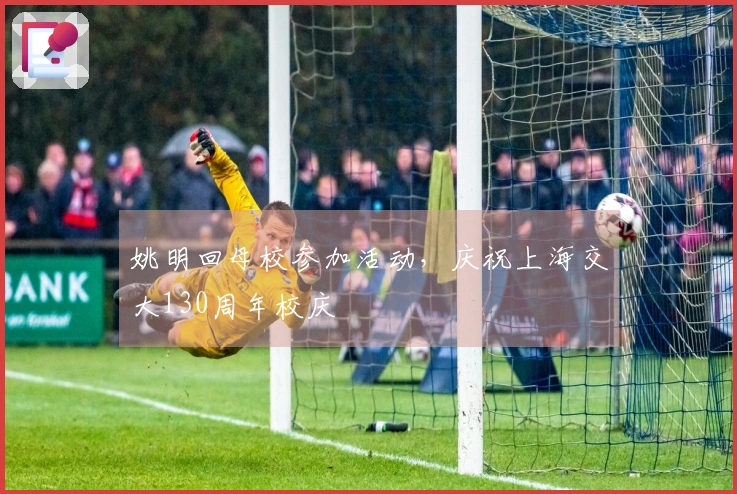 姚明回母校参加活动，庆祝上海交大130周年校庆
