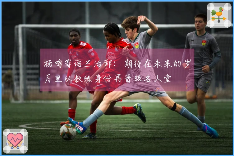 杨鸣寄语王治郅：期待在未来的岁月里以教练身份再晋级名人堂