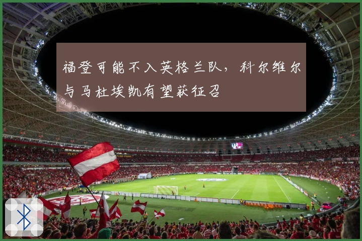 福登可能不入英格兰队,科尔维尔与马杜埃凯有望获征召
