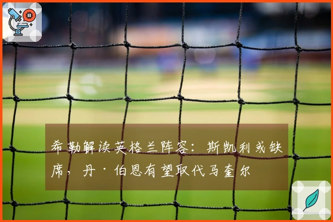 希勒解读英格兰阵容:斯凯利或缺席,丹·伯恩有望取代马奎尔