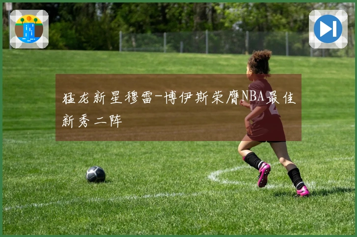 猛龙新星穆雷-博伊斯荣膺NBA最佳新秀二阵
